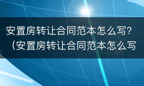 安置房转让合同范本怎么写？（安置房转让合同范本怎么写好）