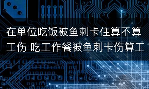 在单位吃饭被鱼刺卡住算不算工伤 吃工作餐被鱼刺卡伤算工伤吗?法院:算!
