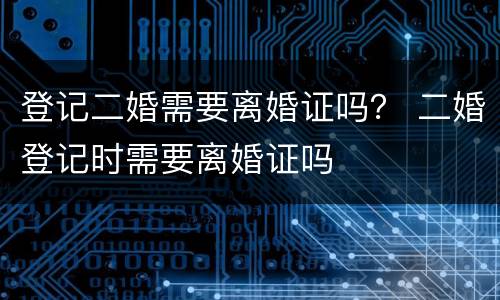 登记二婚需要离婚证吗？ 二婚登记时需要离婚证吗