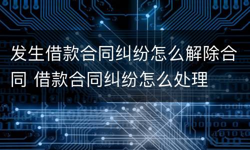 发生借款合同纠纷怎么解除合同 借款合同纠纷怎么处理