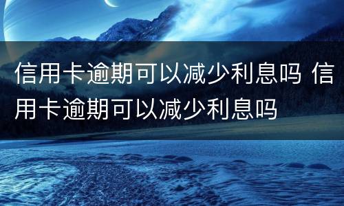 信用卡逾期可以减少利息吗 信用卡逾期可以减少利息吗