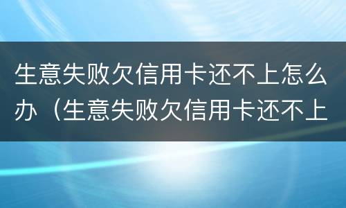 生意失败欠信用卡还不上怎么办（生意失败欠信用卡还不上怎么办?）