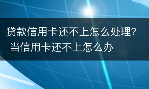 贷款信用卡还不上怎么处理？ 当信用卡还不上怎么办