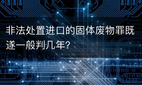 非法处置进口的固体废物罪既遂一般判几年？