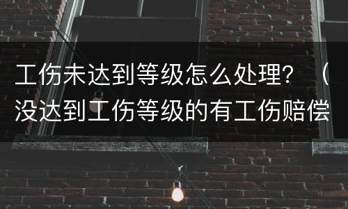 工伤未达到等级怎么处理？（没达到工伤等级的有工伤赔偿吗）