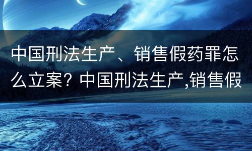 中国刑法生产、销售假药罪怎么立案? 中国刑法生产,销售假药罪怎么立案的
