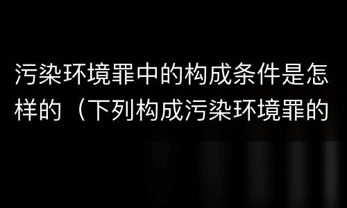 污染环境罪中的构成条件是怎样的（下列构成污染环境罪的是什么）