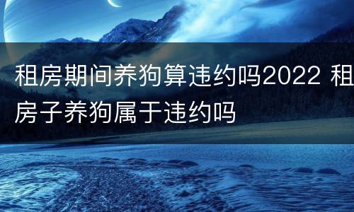 租房期间养狗算违约吗2022 租房子养狗属于违约吗