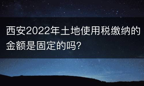 西安2022年土地使用税缴纳的金额是固定的吗？