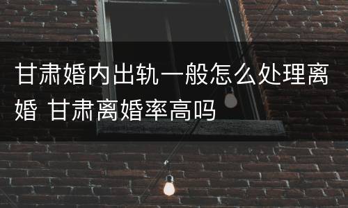 甘肃婚内出轨一般怎么处理离婚 甘肃离婚率高吗
