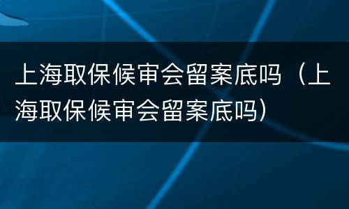 上海取保候审会留案底吗（上海取保候审会留案底吗）