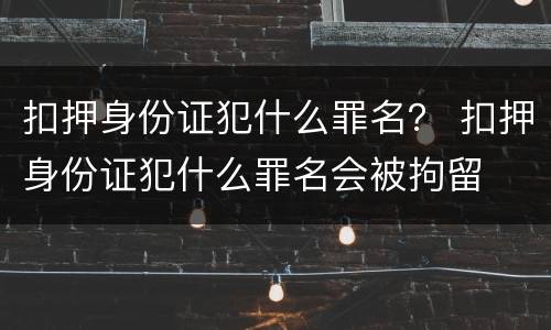 扣押身份证犯什么罪名？ 扣押身份证犯什么罪名会被拘留