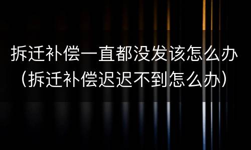 拆迁补偿一直都没发该怎么办（拆迁补偿迟迟不到怎么办）