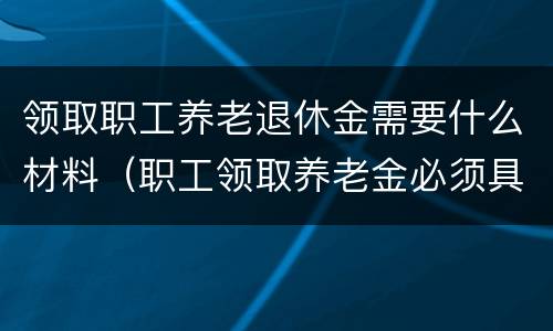 领取职工养老退休金需要什么材料（职工领取养老金必须具备的条件是）