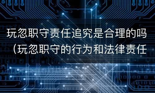 玩忽职守责任追究是合理的吗（玩忽职守的行为和法律责任）