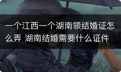 一个江西一个湖南领结婚证怎么弄 湖南结婚需要什么证件