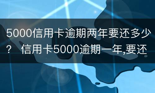 5000信用卡逾期两年要还多少？ 信用卡5000逾期一年,要还多少