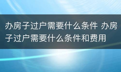 办房子过户需要什么条件 办房子过户需要什么条件和费用