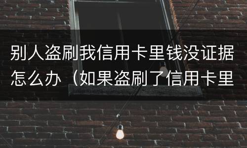 别人盗刷我信用卡里钱没证据怎么办（如果盗刷了信用卡里的钱不还怎么办）