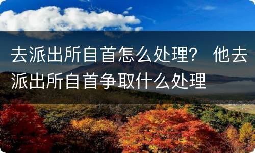 去派出所自首怎么处理？ 他去派出所自首争取什么处理