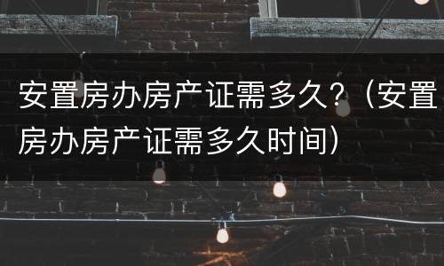 安置房办房产证需多久?（安置房办房产证需多久时间）