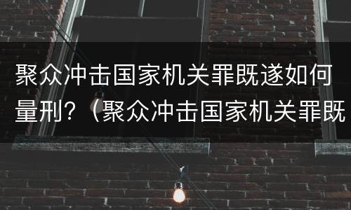 聚众冲击国家机关罪既遂如何量刑?（聚众冲击国家机关罪既遂如何量刑标准）