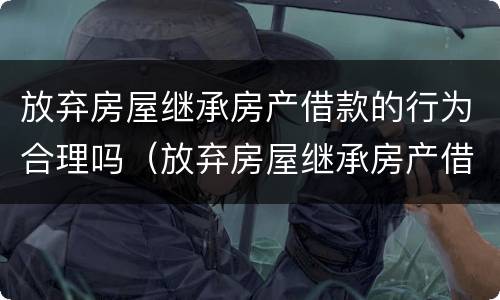 放弃房屋继承房产借款的行为合理吗（放弃房屋继承房产借款的行为合理吗）