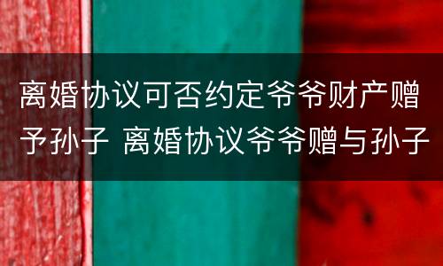 离婚协议可否约定爷爷财产赠予孙子 离婚协议爷爷赠与孙子房产
