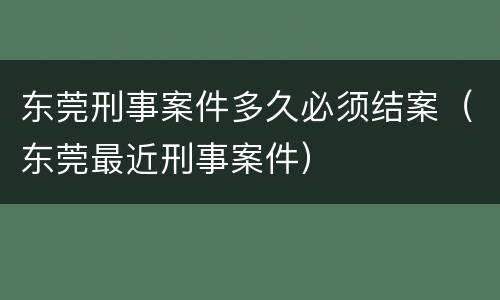 东莞刑事案件多久必须结案（东莞最近刑事案件）