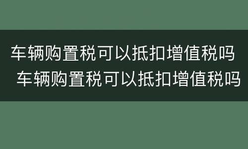 车辆购置税可以抵扣增值税吗 车辆购置税可以抵扣增值税吗?