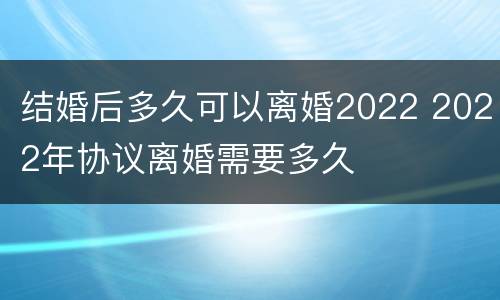 结婚后多久可以离婚2022 2022年协议离婚需要多久