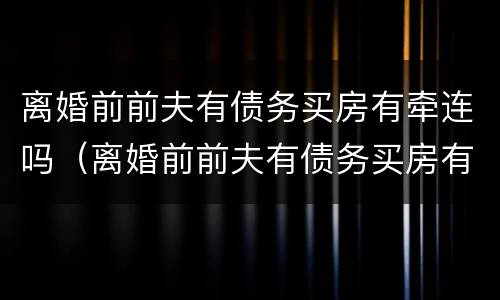 离婚前前夫有债务买房有牵连吗（离婚前前夫有债务买房有牵连吗怎么办）
