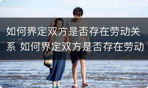 如何界定双方是否存在劳动关系 如何界定双方是否存在劳动关系问题