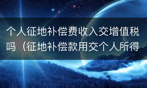 个人征地补偿费收入交增值税吗（征地补偿款用交个人所得税?）