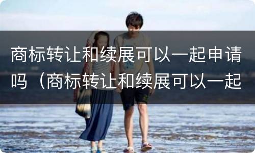 商标转让和续展可以一起申请吗（商标转让和续展可以一起申请吗多少钱）