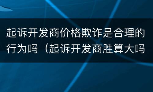 起诉开发商价格欺诈是合理的行为吗（起诉开发商胜算大吗?）
