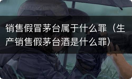 销售假冒茅台属于什么罪（生产销售假茅台酒是什么罪）