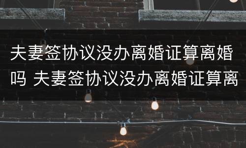 夫妻签协议没办离婚证算离婚吗 夫妻签协议没办离婚证算离婚吗知乎