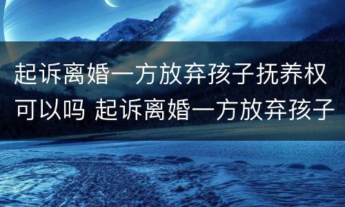 起诉离婚一方放弃孩子抚养权可以吗 起诉离婚一方放弃孩子抚养权可以吗知乎