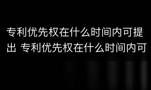 专利优先权在什么时间内可提出 专利优先权在什么时间内可提出异议申请