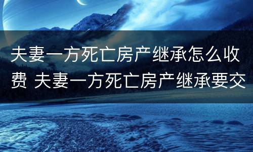 夫妻一方死亡房产继承怎么收费 夫妻一方死亡房产继承要交遗产税吗