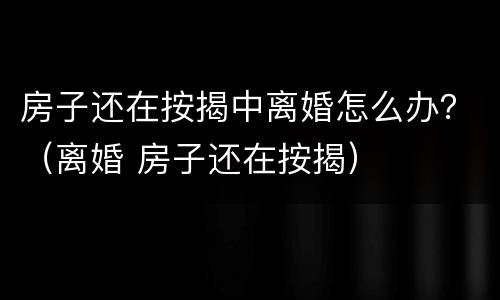 房子还在按揭中离婚怎么办？（离婚 房子还在按揭）