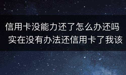信用卡没能力还了怎么办还吗 实在没有办法还信用卡了我该怎么办