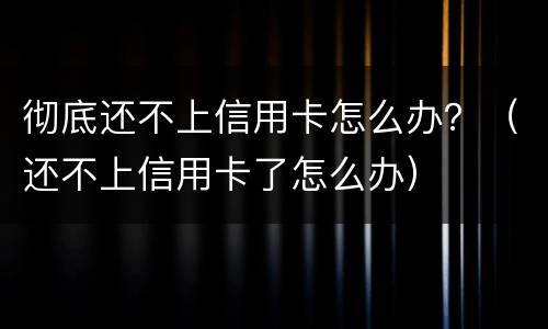 彻底还不上信用卡怎么办？（还不上信用卡了怎么办）
