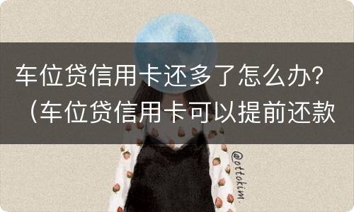 车位贷信用卡还多了怎么办？（车位贷信用卡可以提前还款吗）