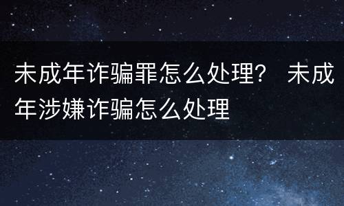未成年诈骗罪怎么处理？ 未成年涉嫌诈骗怎么处理