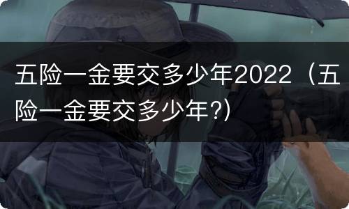 五险一金要交多少年2022（五险一金要交多少年?）
