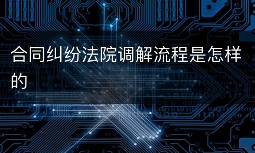 合同纠纷法院调解流程是怎样的