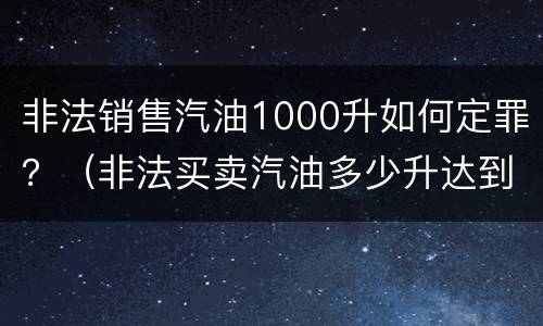 非法销售汽油1000升如何定罪？（非法买卖汽油多少升达到刑事）