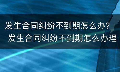 发生合同纠纷不到期怎么办？ 发生合同纠纷不到期怎么办理